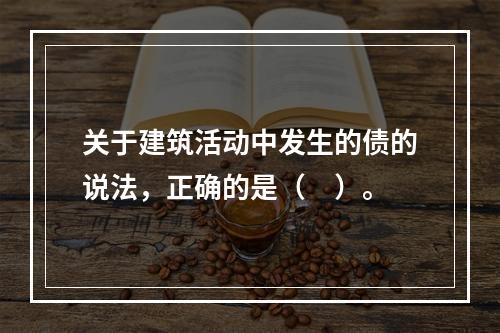 关于建筑活动中发生的债的说法，正确的是（　）。