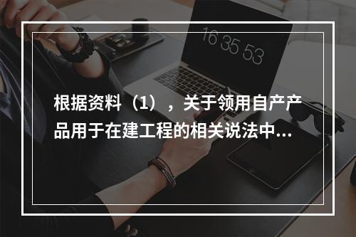 根据资料（1），关于领用自产产品用于在建工程的相关说法中，正