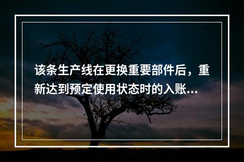 该条生产线在更换重要部件后，重新达到预定使用状态时的入账价值