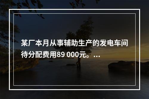 某厂本月从事辅助生产的发电车间待分配费用89 000元。本月