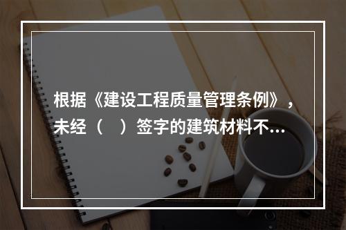 根据《建设工程质量管理条例》，未经（　）签字的建筑材料不得在