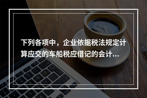 下列各项中，企业依据税法规定计算应交的车船税应借记的会计科目