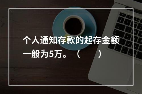 个人通知存款的起存金额一般为5万。（　　）