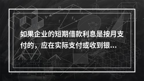 如果企业的短期借款利息是按月支付的，应在实际支付或收到银行的