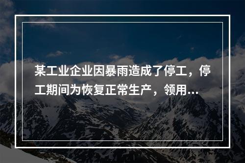 某工业企业因暴雨造成了停工，停工期间为恢复正常生产，领用原材