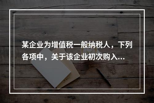 某企业为增值税一般纳税人，下列各项中，关于该企业初次购入增值