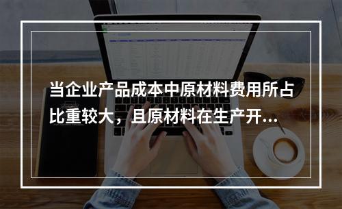 当企业产品成本中原材料费用所占比重较大，且原材料在生产开始时