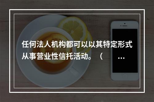 任何法人机构都可以以其特定形式从事营业性信托活动。（　　）