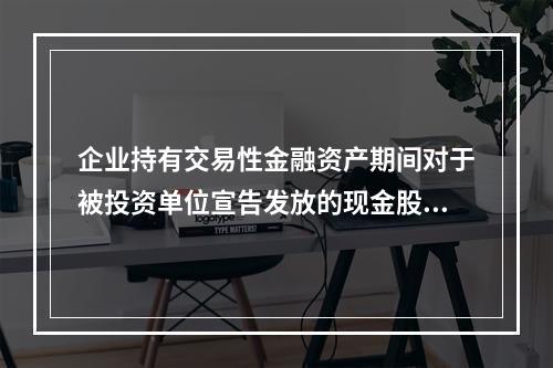 企业持有交易性金融资产期间对于被投资单位宣告发放的现金股利，