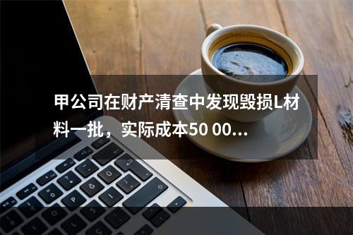 甲公司在财产清查中发现毁损L材料一批，实际成本50 000元