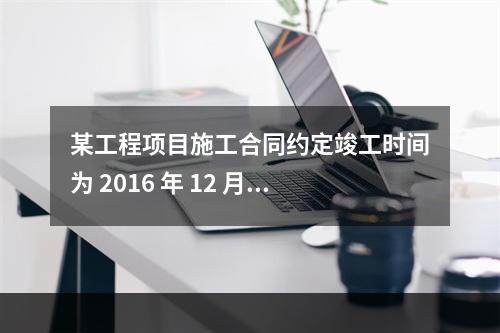 某工程项目施工合同约定竣工时间为 2016 年 12 月 3