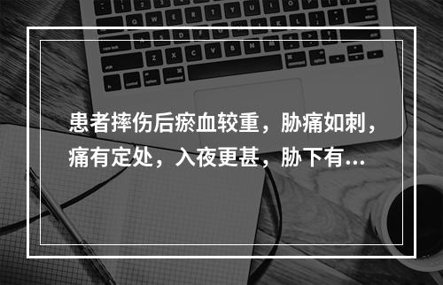 患者摔伤后瘀血较重，胁痛如刺，痛有定处，入夜更甚，胁下有癥块