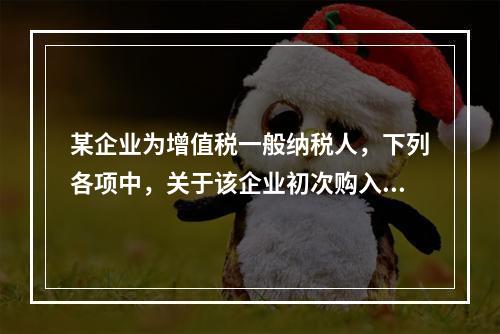 某企业为增值税一般纳税人，下列各项中，关于该企业初次购入增值