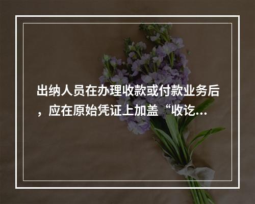 出纳人员在办理收款或付款业务后，应在原始凭证上加盖“收讫”或