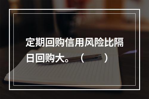 定期回购信用风险比隔日回购大。（　　）