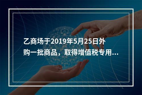 乙商场于2019年5月25日外购一批商品，取得增值税专用发票