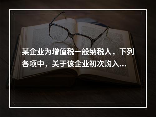 某企业为增值税一般纳税人，下列各项中，关于该企业初次购入增值