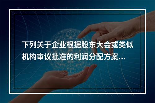 下列关于企业根据股东大会或类似机构审议批准的利润分配方案，确