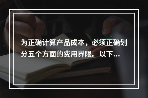 为正确计算产品成本，必须正确划分五个方面的费用界限。以下各项