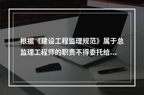 根据《建设工程监理规范》属于总监理工程师的职责不得委托给总监