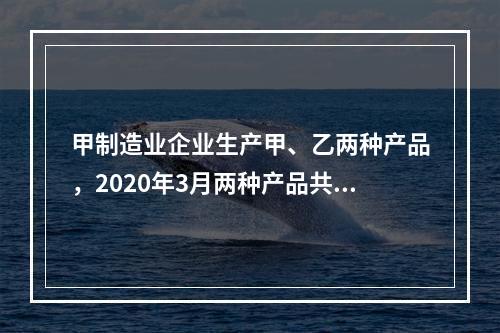 甲制造业企业生产甲、乙两种产品，2020年3月两种产品共同耗