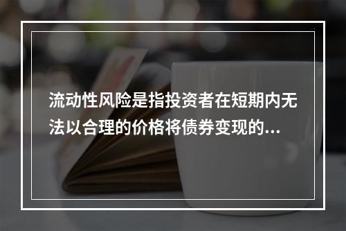 流动性风险是指投资者在短期内无法以合理的价格将债券变现的风险