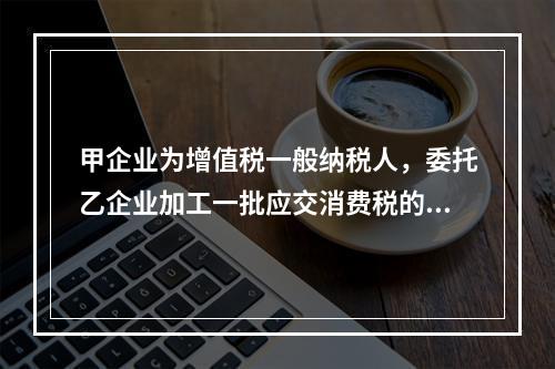 甲企业为增值税一般纳税人，委托乙企业加工一批应交消费税的W材