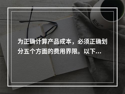 为正确计算产品成本，必须正确划分五个方面的费用界限。以下各项