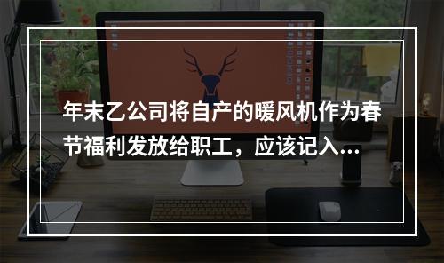 年末乙公司将自产的暖风机作为春节福利发放给职工，应该记入“应