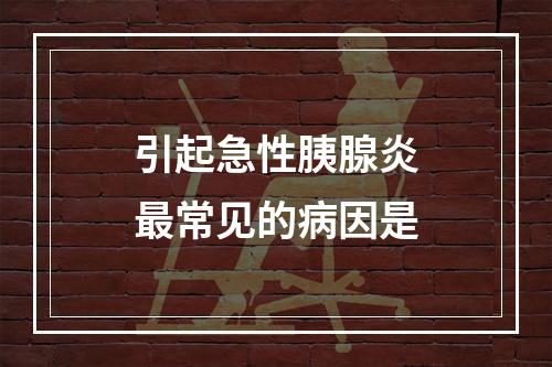 引起急性胰腺炎最常见的病因是