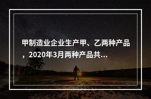 甲制造业企业生产甲、乙两种产品，2020年3月两种产品共同耗