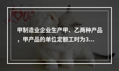 甲制造业企业生产甲、乙两种产品，甲产品的单位定额工时为30小