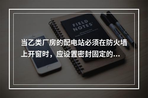 当乙类厂房的配电站必须在防火墙上开窗时，应设置密封固定的（　