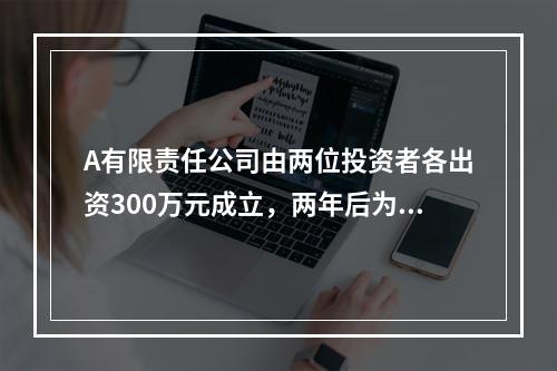 A有限责任公司由两位投资者各出资300万元成立，两年后为了扩