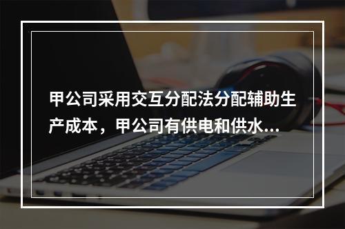 甲公司采用交互分配法分配辅助生产成本，甲公司有供电和供水两个