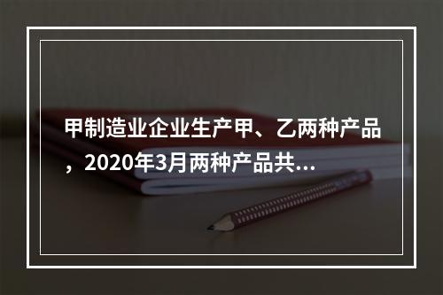 甲制造业企业生产甲、乙两种产品，2020年3月两种产品共同耗