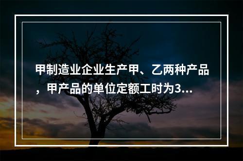 甲制造业企业生产甲、乙两种产品，甲产品的单位定额工时为30小