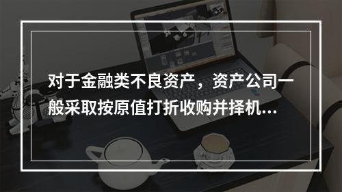 对于金融类不良资产，资产公司一般采取按原值打折收购并择机进行