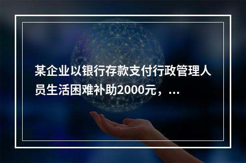 某企业以银行存款支付行政管理人员生活困难补助2000元，下列