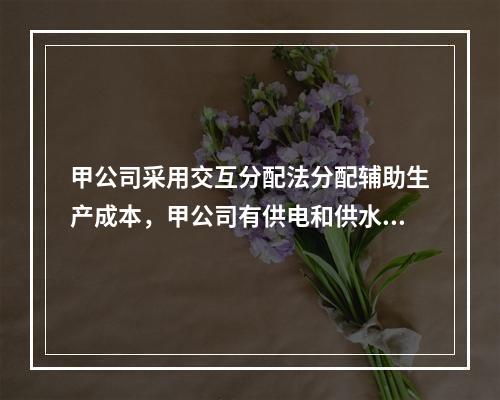 甲公司采用交互分配法分配辅助生产成本，甲公司有供电和供水两个