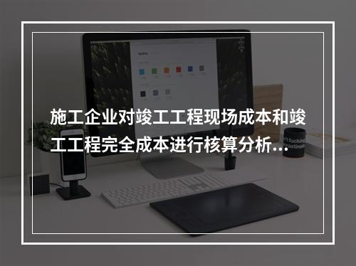 施工企业对竣工工程现场成本和竣工工程完全成本进行核算分析的主