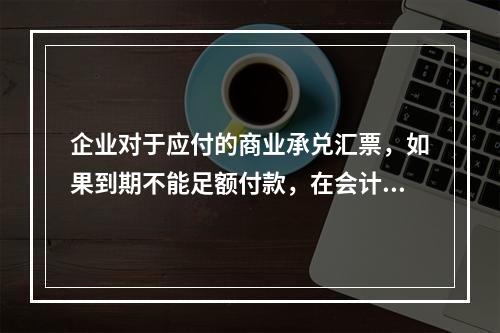 企业对于应付的商业承兑汇票，如果到期不能足额付款，在会计处理