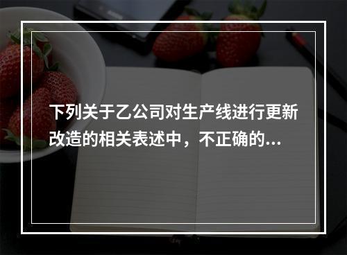 下列关于乙公司对生产线进行更新改造的相关表述中，不正确的是（