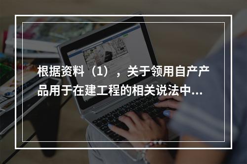 根据资料（1），关于领用自产产品用于在建工程的相关说法中，正