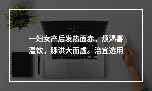 一妇女产后发热面赤，烦渴喜温饮，脉洪大而虚。治宜选用