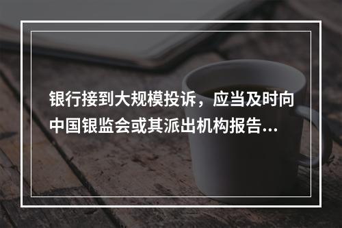 银行接到大规模投诉，应当及时向中国银监会或其派出机构报告。（