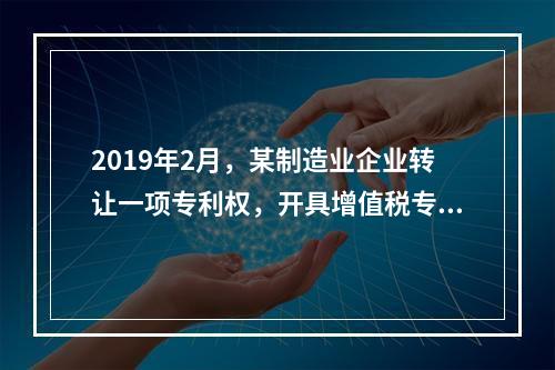 2019年2月，某制造业企业转让一项专利权，开具增值税专用发