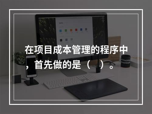 在项目成本管理的程序中，首先做的是（　）。