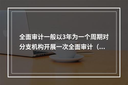 全面审计一般以3年为一个周期对分支机构开展一次全面审计（有监