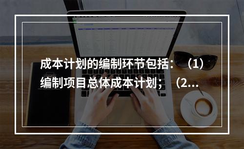 成本计划的编制环节包括：（1）编制项目总体成本计划；（2）确